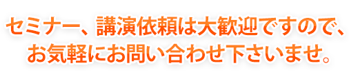 セミナー、講演依頼は大歓迎ですので、お気軽にお問い合わせ下さいませ。